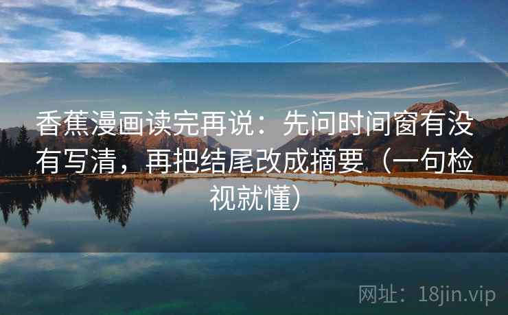 香蕉漫画读完再说：先问时间窗有没有写清，再把结尾改成摘要（一句检视就懂）