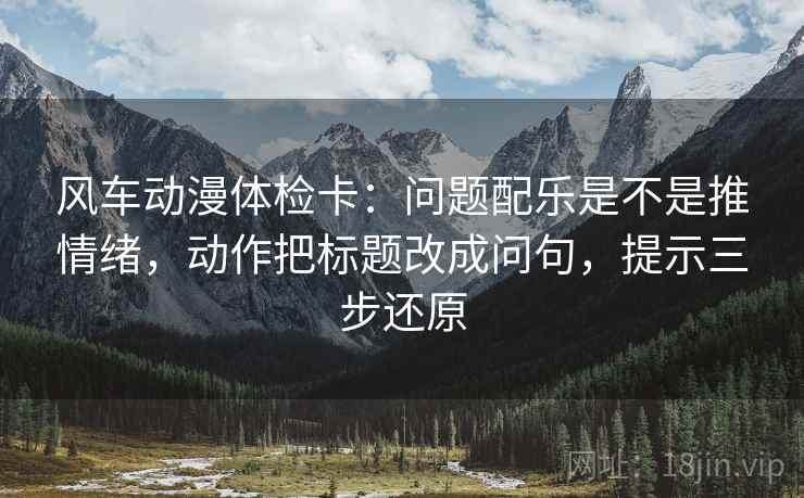 风车动漫体检卡：问题配乐是不是推情绪，动作把标题改成问句，提示三步还原