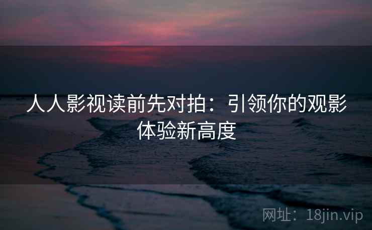 人人影视读前先对拍：引领你的观影体验新高度