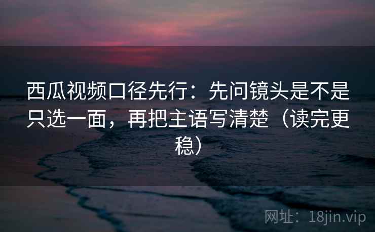 西瓜视频口径先行：先问镜头是不是只选一面，再把主语写清楚（读完更稳）