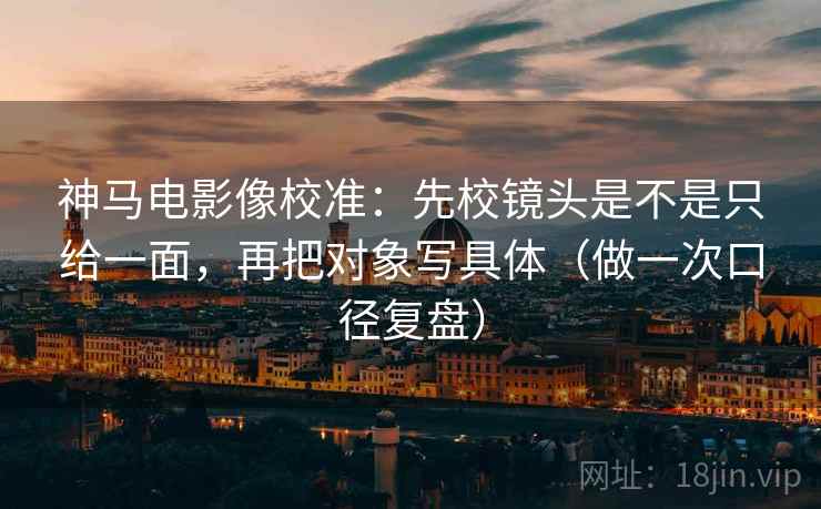神马电影像校准：先校镜头是不是只给一面，再把对象写具体（做一次口径复盘）