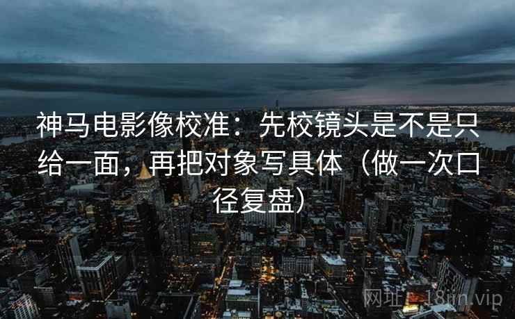 神马电影像校准：先校镜头是不是只给一面，再把对象写具体（做一次口径复盘）