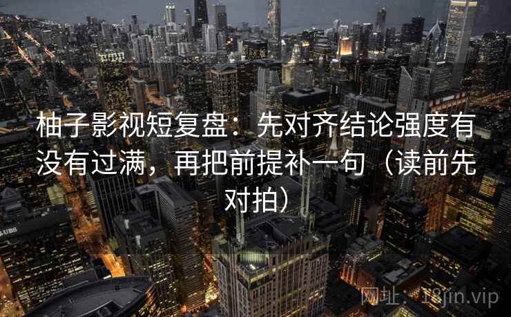 柚子影视短复盘：先对齐结论强度有没有过满，再把前提补一句（读前先对拍）