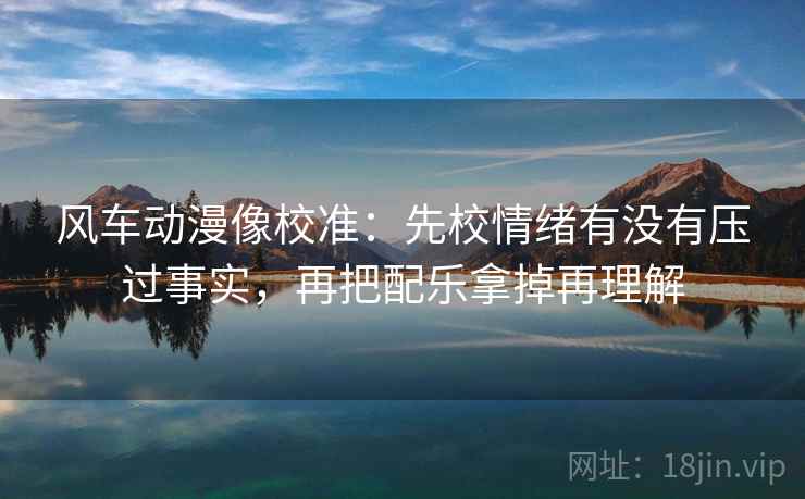 风车动漫像校准：先校情绪有没有压过事实，再把配乐拿掉再理解