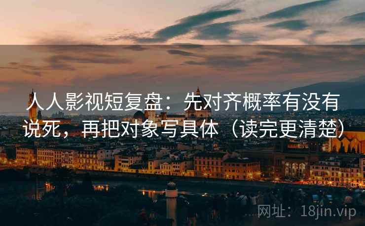 人人影视短复盘：先对齐概率有没有说死，再把对象写具体（读完更清楚）
