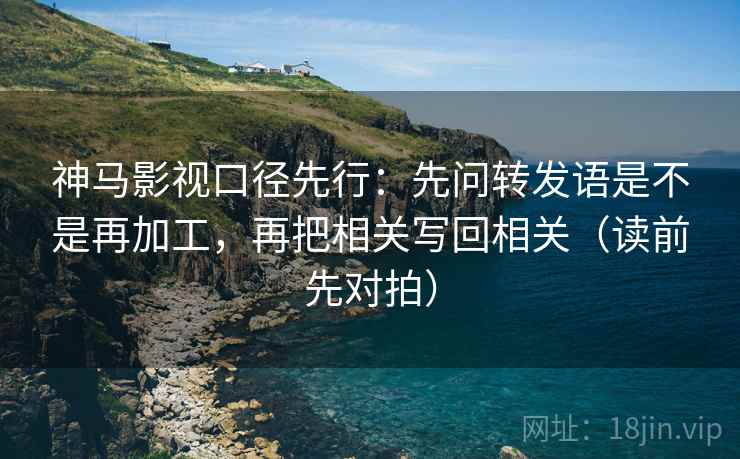 神马影视口径先行：先问转发语是不是再加工，再把相关写回相关（读前先对拍）
