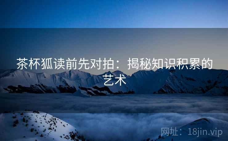 茶杯狐读前先对拍：揭秘知识积累的艺术