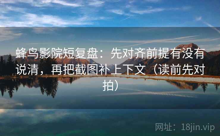 蜂鸟影院短复盘：先对齐前提有没有说清，再把截图补上下文（读前先对拍）