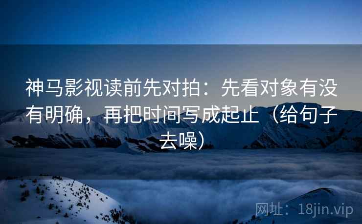 神马影视读前先对拍：先看对象有没有明确，再把时间写成起止（给句子去噪）