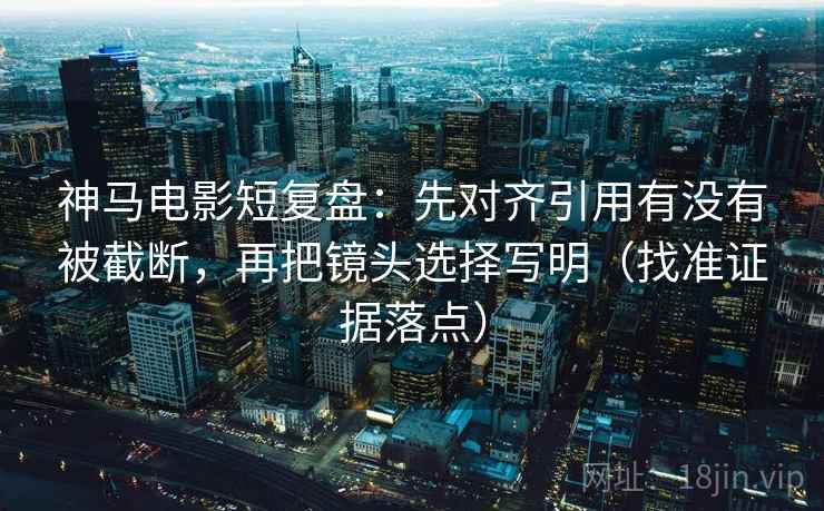 神马电影短复盘：先对齐引用有没有被截断，再把镜头选择写明（找准证据落点）