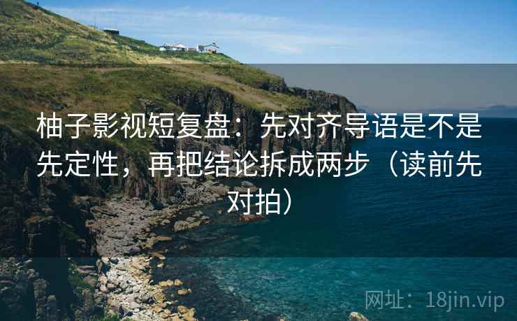 柚子影视短复盘：先对齐导语是不是先定性，再把结论拆成两步（读前先对拍）