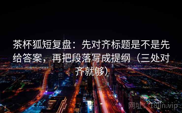 茶杯狐短复盘：先对齐标题是不是先给答案，再把段落写成提纲（三处对齐就够）