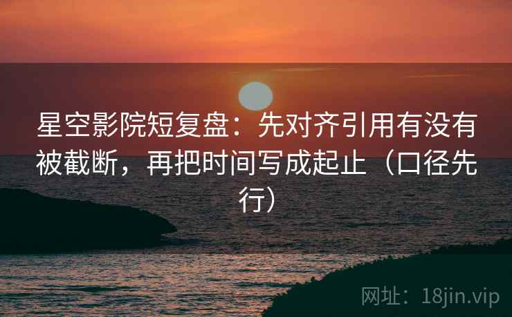 星空影院短复盘：先对齐引用有没有被截断，再把时间写成起止（口径先行）