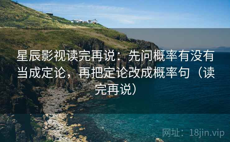 星辰影视读完再说：先问概率有没有当成定论，再把定论改成概率句（读完再说）