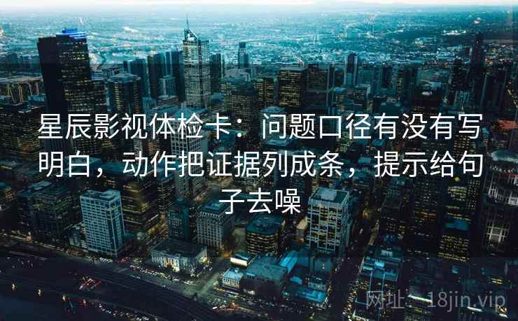 星辰影视体检卡：问题口径有没有写明白，动作把证据列成条，提示给句子去噪