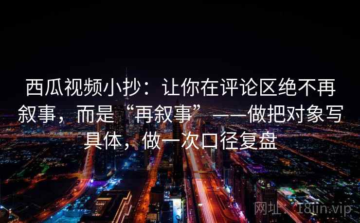 西瓜视频小抄：让你在评论区绝不再叙事，而是“再叙事”——做把对象写具体，做一次口径复盘