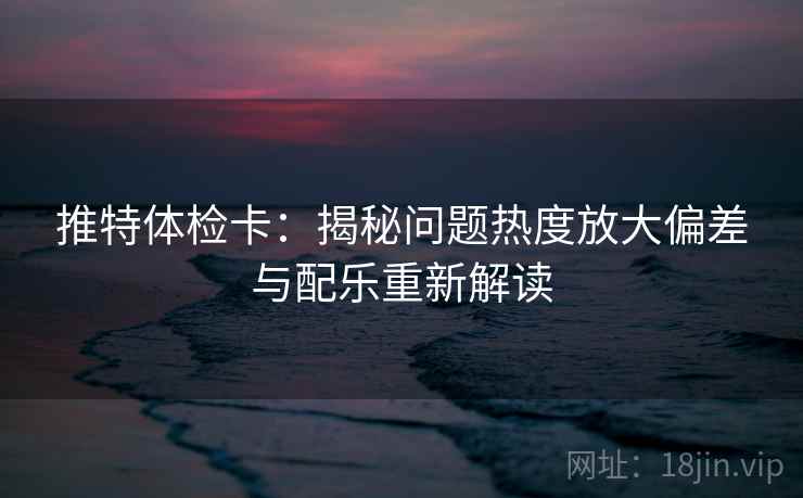 推特体检卡：揭秘问题热度放大偏差与配乐重新解读
