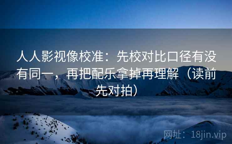 人人影视像校准:先校对比口径有没有同一,再把配乐拿掉再理解(读前先对拍)