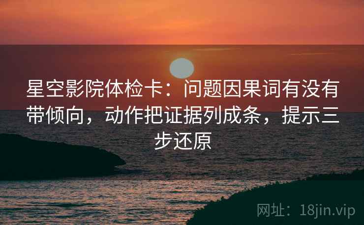 星空影院体检卡:问题因果词有没有带倾向,动作把证据列成条,提示三步还原