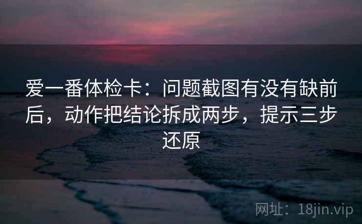 爱一番体检卡：问题截图有没有缺前后，动作把结论拆成两步，提示三步还原