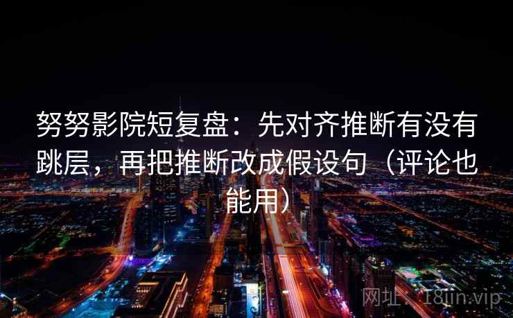 努努影院短复盘：先对齐推断有没有跳层，再把推断改成假设句（评论也能用）