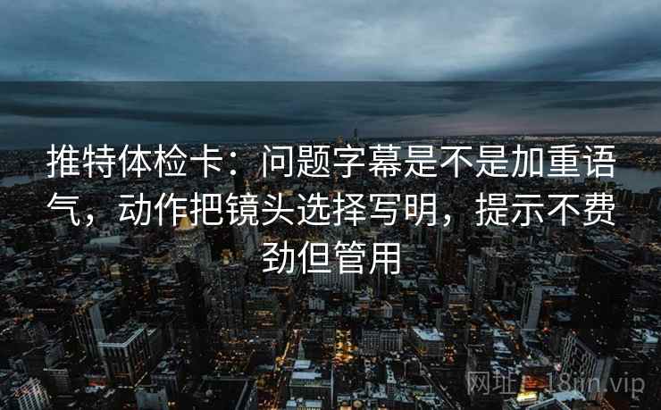推特体检卡：问题字幕是不是加重语气，动作把镜头选择写明，提示不费劲但管用