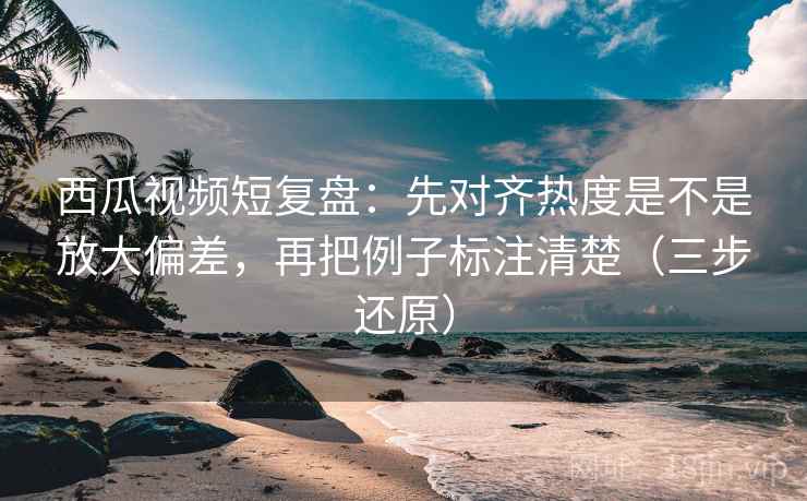 西瓜视频短复盘：先对齐热度是不是放大偏差，再把例子标注清楚（三步还原）