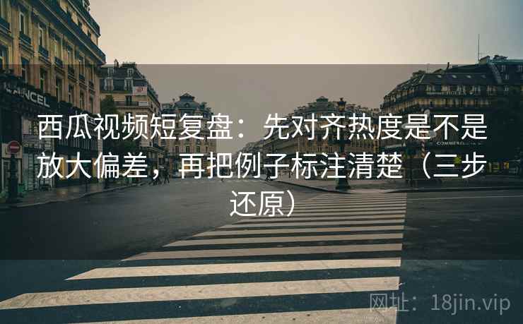 西瓜视频短复盘：先对齐热度是不是放大偏差，再把例子标注清楚（三步还原）